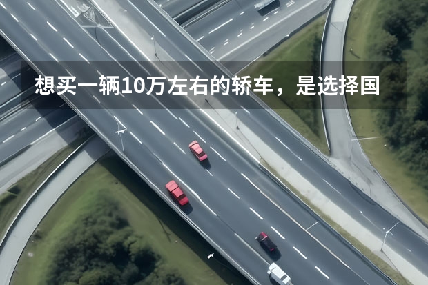 想买一辆10万左右的轿车，是选择国产的还是选择合资的？（10万以内预算买国产车还是合资车）