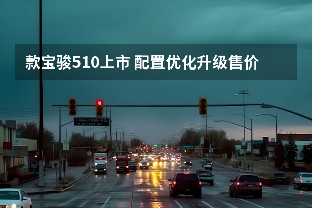 款宝骏510上市 配置优化升级/售价5.38万元起（款宝骏510发布，争取不做万年老二）