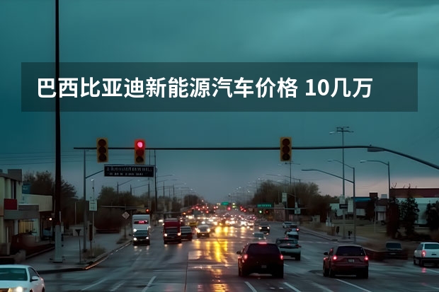 巴西比亚迪新能源汽车价格 10几万的新能源电动车推荐哪款