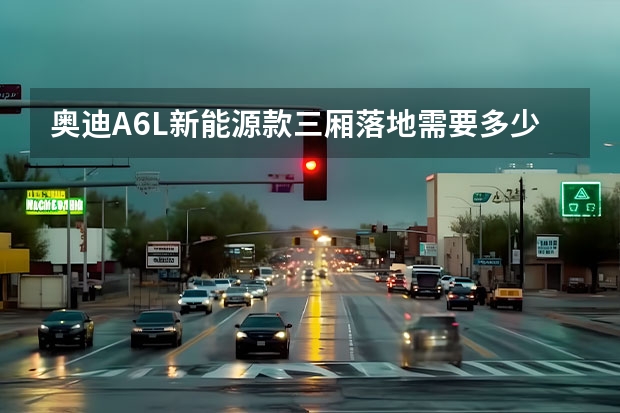 奥迪A6L新能源款三厢落地需要多少钱？奥迪A6L新能源购车价