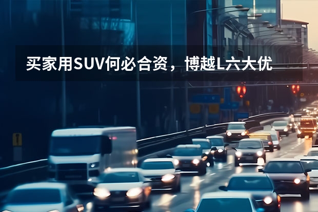 买家用SUV何必合资，博越L六大优势不得不说（15万合资车和国产车有很大区别，发动机驱动技术有很大差异）