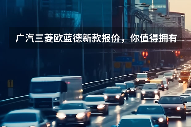 广汽三菱欧蓝德新款报价，你值得拥有的SUV 广汽三菱最新款SUV：欧蓝德（Outlander）全方位解读