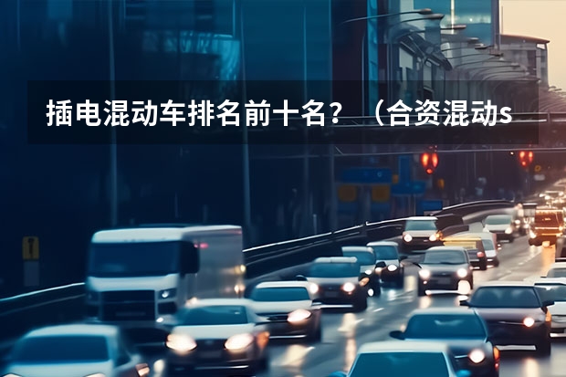 插电混动车排名前十名？（合资混动suv排行榜前十名）