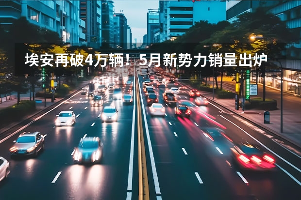 埃安再破4万辆！5月新势力销量出炉 小鹏、蔚来不及理想（新势力5月销量排行出炉，理想独一档，蔚来小鹏锋芒不再）
