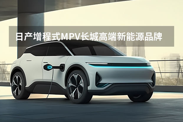 日产增程式MPV/长城高端新能源品牌/威马Maven 最适合做网约车的新能源纯电动车型