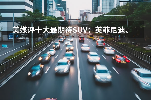 美媒评十大最期待SUV：英菲尼迪、凯迪拉克扎堆，第一是现代 美国最受欢迎SUV及卡车Top10，戳破中国车“神话”