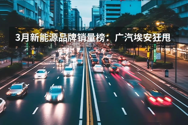 3月新能源品牌销量榜：广汽埃安狂甩4万台，理想破2万大关 3月中大型SUV销量榜：阿维塔11上榜，理想L7竟排第一