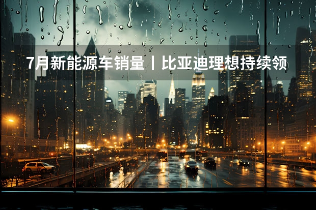 7月新能源车销量丨比亚迪/理想持续领跑，合资车企开始反击（7月第一周新势力销量盘点，蔚来汽车第二名，魏牌垫底）