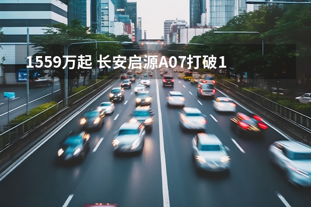 15.59万起 长安启源A07打破15-20万轿车格局？ 续航达605km，长安新能源CS55纯电版你心动不？