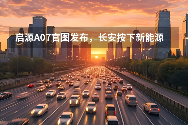 启源A07官图发布，长安按下新能源转型加速键（推荐入门版本！长安启源A07购车手册）