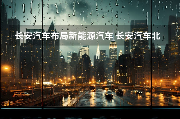 长安汽车布局新能源汽车 长安汽车北京新能源汽车生产基地