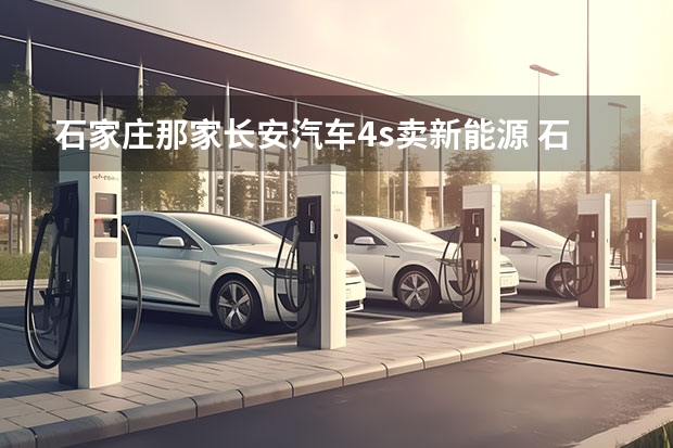石家庄那家长安汽车4s卖新能源 石家庄有几家北京现代4S店