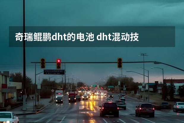 奇瑞鲲鹏dht的电池 dht混动技术奇瑞(奇瑞鲲鹏DHT混动解析)