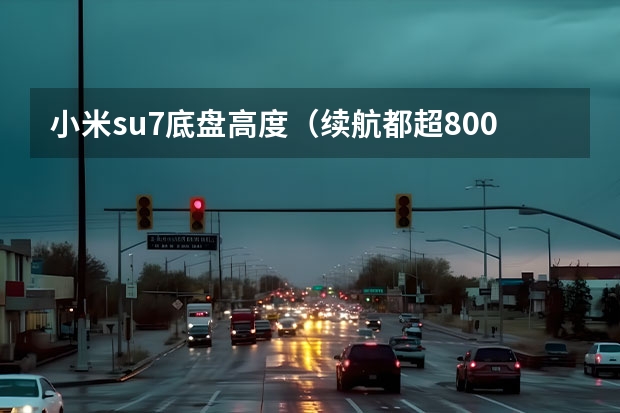小米su7底盘高度（续航都超800公里，智界S7、小米SU7等拒绝续航焦虑）