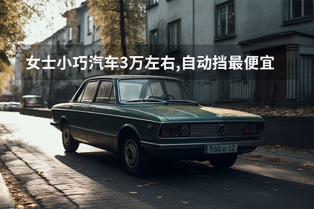 女士小巧汽车3万左右,自动挡最便宜女士车推荐（女士小巧汽车3万左右推荐）