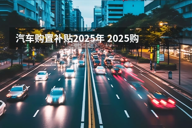 汽车购置补贴2025年 2025购车国补时间已敲定