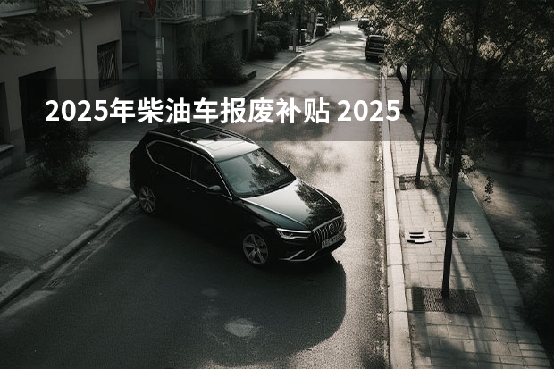 2025年柴油车报废补贴 2025年汽车补贴新政
