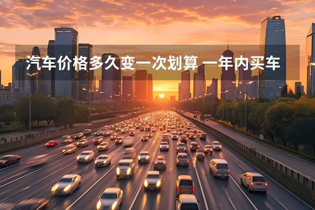 汽车价格多久变一次划算 一年内买车最划算的是什么时候？为什么这时候车打折便宜？
