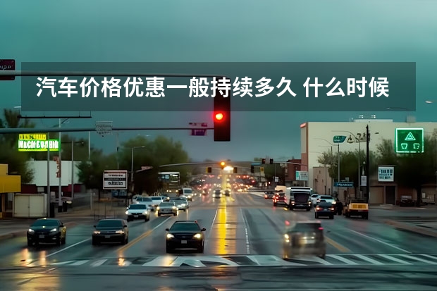 汽车价格优惠一般持续多久 什么时候买车优惠幅度最大？