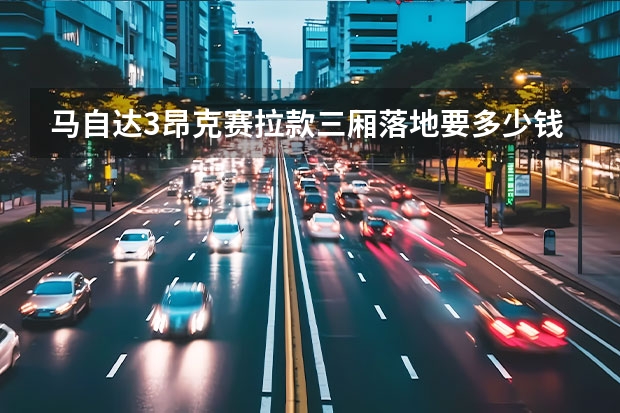马自达3昂克赛拉款三厢落地要多少钱？