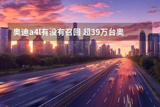 奥迪a4l有没有召回 超39万台奥迪车因“火患”被召回 下血本换件延保狠“断根” 40万辆奥迪 汽车存在自燃？目前已召回！