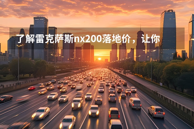 了解雷克萨斯nx200落地价，让你买车更省心（动力更强/颜值更高 雷克萨斯全新一代RX购车指南）