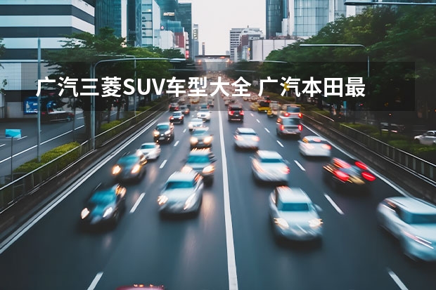 广汽三菱SUV车型大全 广汽本田最新款SUV——让你感受驾驶的乐趣 广汽本田suv最新款