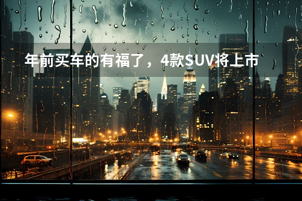 年前买车的有福了，4款SUV将上市，每一款都具备爆款潜质（即将上市的SUV车型，你需要了解这些！）