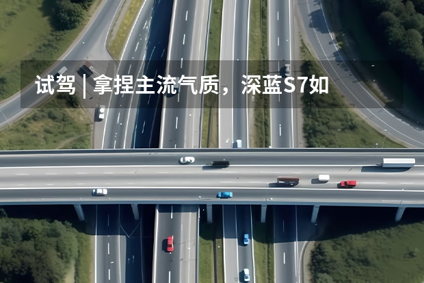 试驾 | 拿捏主流气质，深蓝S7如何满足“既要又要”？