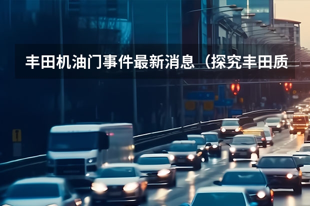 丰田机油门事件最新消息（探究丰田质量门事件的背景和原因）