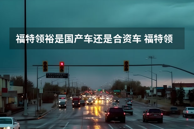 福特领裕是国产车还是合资车 福特领裕是合资车还是国产车？