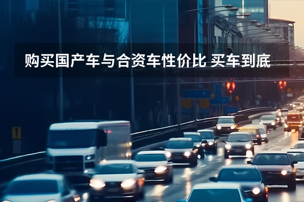 购买国产车与合资车性价比 买车到底是该买国产车还是合资车？